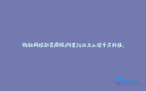 物联网投融资周报|阿里36亿元入股千方科技;