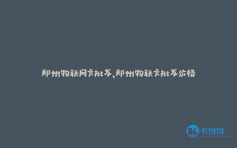 郑州物联网卡批发,郑州物联卡批发价格