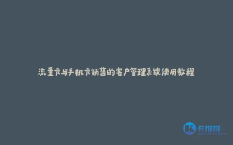 流量卡与手机卡销售的客户管理系统使用教程