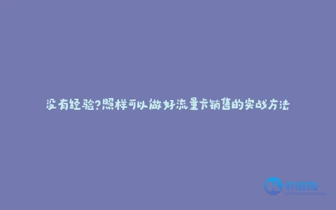 没有经验?照样可以做好流量卡销售的实战方法