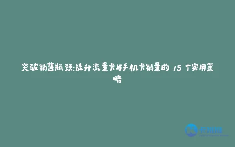 突破销售瓶颈:提升流量卡与手机卡销量的 15 个实用策略