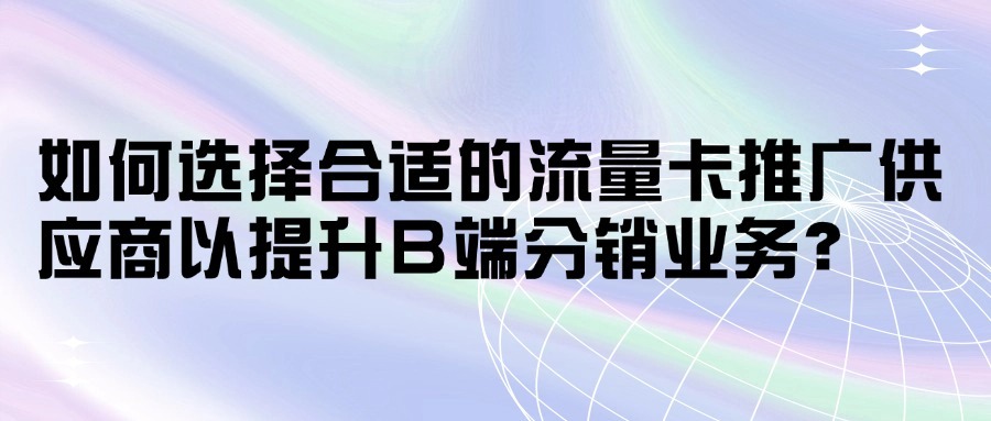 如何选择合适的流量卡推广供应商以提升B端分销业务？-1