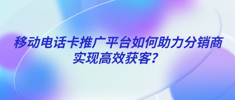 移动电话卡推广平台如何助力分销商实现高效获客？-1