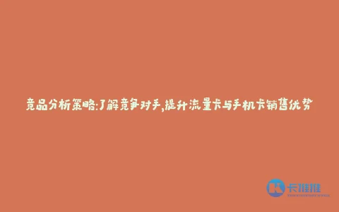 竞品分析策略:了解竞争对手,提升流量卡与手机卡销售优势