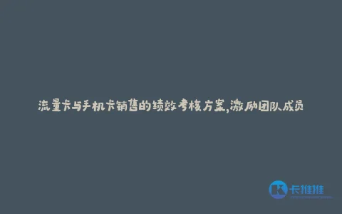 流量卡与手机卡销售的绩效考核方案,激励团队成员