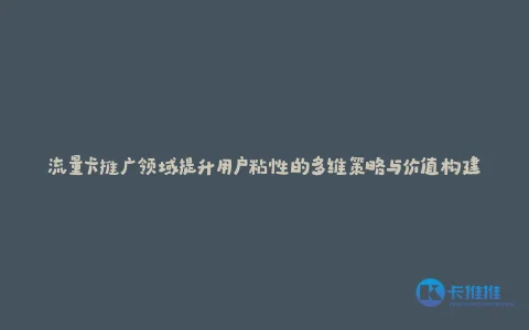 流量卡推广领域提升用户粘性的多维策略与价值构建