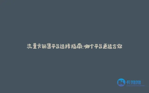 流量卡销售平台选择指南:哪个平台更适合你