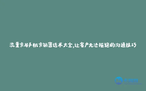 流量卡与手机卡销售话术大全,让客户无法拒绝的沟通技巧