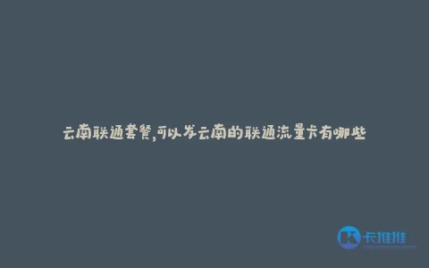 云南联通套餐,可以发云南的联通流量卡有哪些