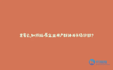 里客云,如何拓展企业用户群体与市场份额?