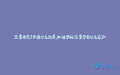 流量用完了开通什么划算,加油包和流量包有什么区别