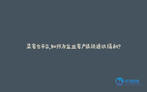 集客仓平台,如何为企业客户提供通讯福利?