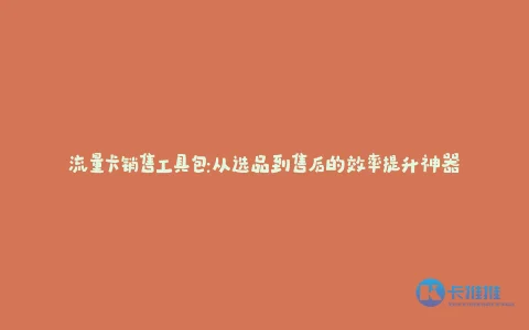 流量卡销售工具包:从选品到售后的效率提升神器