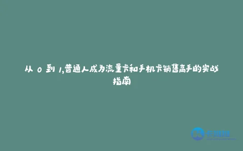 从 0 到 1,普通人成为流量卡和手机卡销售高手的实战指南