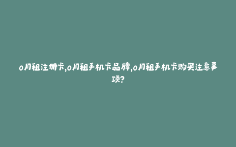 0月租注册卡，0月租手机卡品牌，0月租手机卡购买注意事项？
