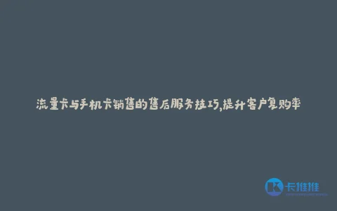 流量卡与手机卡销售的售后服务技巧,提升客户复购率