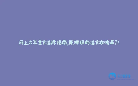 网上大流量卡选择指南,保姆级的选卡攻略来了!