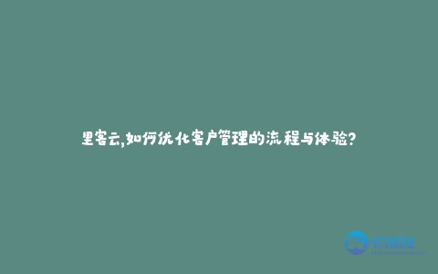 里客云,如何优化客户管理的流程与体验?