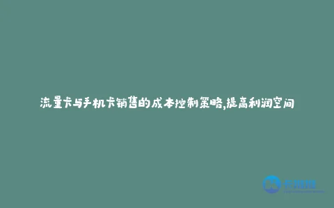 流量卡与手机卡销售的成本控制策略,提高利润空间