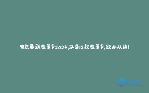 电信最新流量卡2024,仅剩2款流量卡,欲办从速!