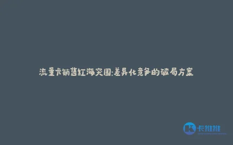 流量卡销售红海突围:差异化竞争的破局方案