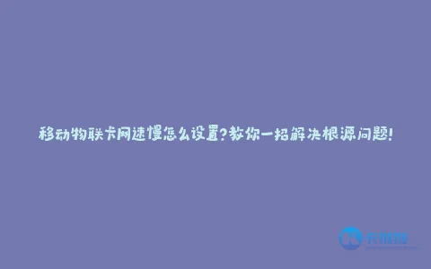移动物联卡网速慢怎么设置?教你一招解决根源问题!