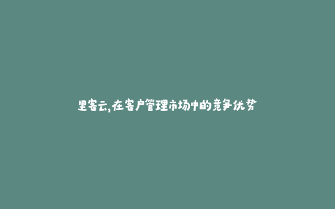 里客云，在客户管理市场中的竞争优势