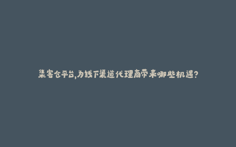 集客仓平台，为线下渠道代理商带来哪些机遇？