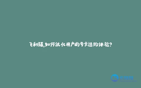 飞利猫,如何优化用户的号卡选购体验?