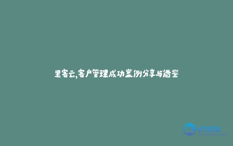 里客云,客户管理成功案例分享与借鉴